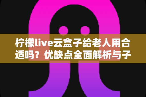 柠檬live云盒子给老人用合适吗?优缺点全面解析与子女必看选购指南 柠檬live云盒子给老人用合适吗?优缺点全面解析与子女必看选购指南