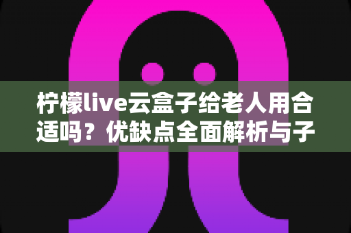 柠檬live云盒子给老人用合适吗?优缺点全面解析与子女必看选购指南 柠檬live云盒子给老人用合适吗?优缺点全面解析与子女必看选购指南