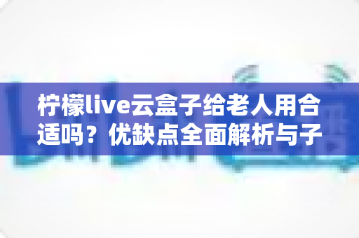 柠檬live云盒子给老人用合适吗?优缺点全面解析与子女必看选购指南 柠檬live云盒子给老人用合适吗?优缺点全面解析与子女必看选购指南