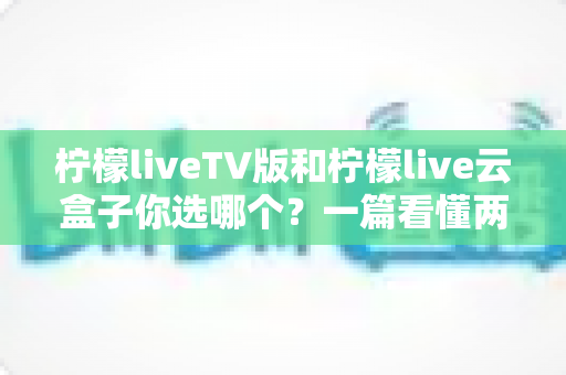 柠檬liveTV版和柠檬live云盒子你选哪个?一篇看懂两者差异的实用指南 柠檬liveTV版和柠檬live云盒子你选哪个?一篇看懂两者差异的实用指南
