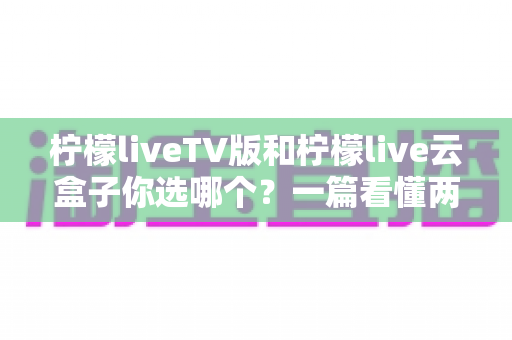 柠檬liveTV版和柠檬live云盒子你选哪个?一篇看懂两者差异的实用指南 柠檬liveTV版和柠檬live云盒子你选哪个?一篇看懂两者差异的实用指南