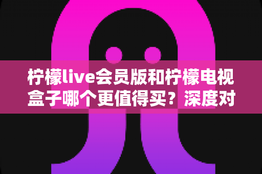 柠檬live会员版和柠檬电视盒子哪个更值得买？深度对比评测与2025最新选购指南