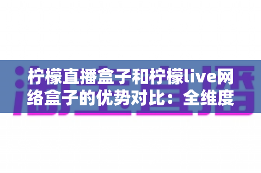 柠檬直播盒子和柠檬live网络盒子的优势对比:全维度评测助你选对电视盒子 柠檬直播盒子和柠檬live网络盒子的优势对比:全维度评测助你选对电视盒子
