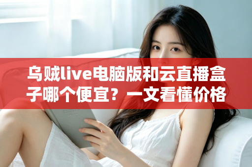 乌贼live电脑版和云直播盒子哪个便宜?一文看懂价格差异与性价比之选 乌贼live电脑版和云直播盒子哪个便宜?一文看懂价格差异与性价比之选