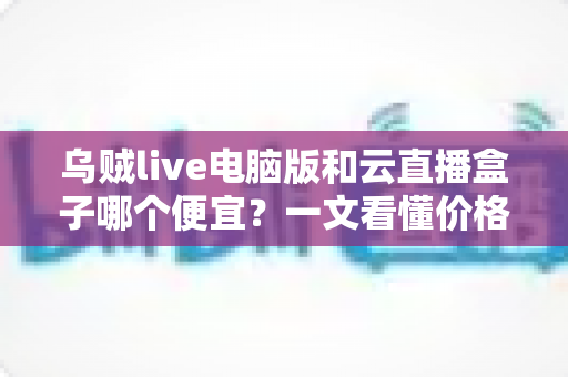 乌贼live电脑版和云直播盒子哪个便宜?一文看懂价格差异与性价比之选 乌贼live电脑版和云直播盒子哪个便宜?一文看懂价格差异与性价比之选