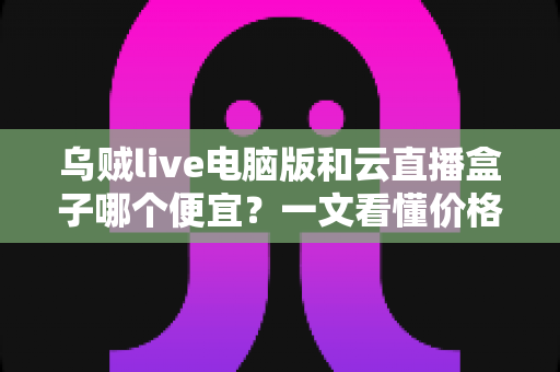 乌贼live电脑版和云直播盒子哪个便宜？一文看懂价格差异与性价比之选