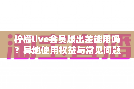 柠檬live会员版出差能用吗?异地使用权益与常见问题全解析 柠檬live会员版出差能用吗?异地使用权益与常见问题全解析