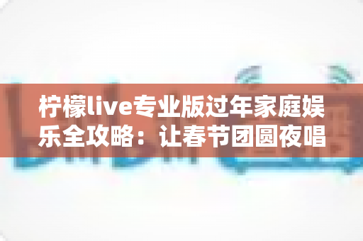 柠檬live专业版过年家庭娱乐全攻略：让春节团圆夜唱出满满幸福感
