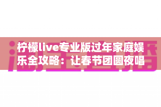 柠檬live专业版过年家庭娱乐全攻略：让春节团圆夜唱出满满幸福感