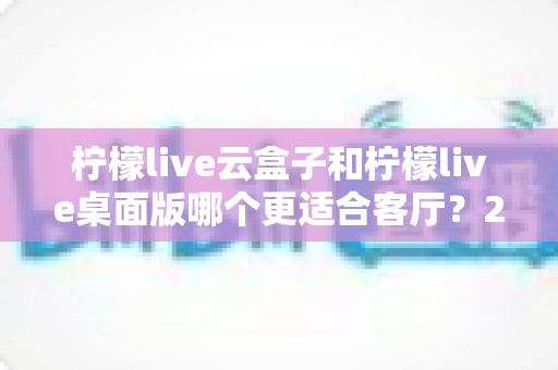 柠檬live云盒子和柠檬live桌面版哪个更适合客厅？2025年家庭大屏观影设备深度对比与选购指南
