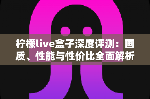 柠檬live盒子深度评测:画质、性能与性价比全面解析,看完再决定买不买 柠檬live盒子深度评测:画质、性能与性价比全面解析,看完再决定买不买