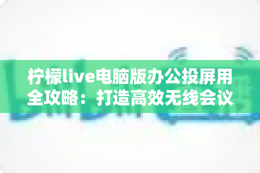 柠檬live电脑版办公投屏用全攻略:打造高效无线会议与多屏协作的实用指南 柠檬live电脑版办公投屏用全攻略:打造高效无线会议与多屏协作的实用指南