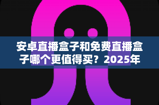 安卓直播盒子和免费直播盒子哪个更值得买？2025年电视盒子避坑选购全攻略