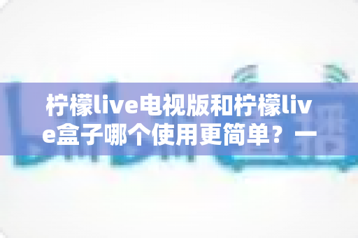 柠檬live电视版和柠檬live盒子哪个使用更简单？一文学会选对设备，看剧更省心