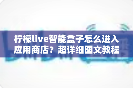 柠檬live智能盒子怎么进入应用商店?超详细图文教程助你轻松下载应用 柠檬live智能盒子怎么进入应用商店?超详细图文教程助你轻松下载应用