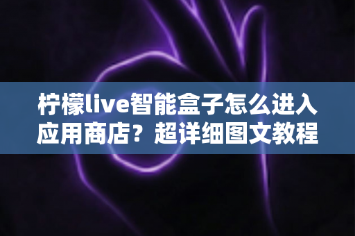 柠檬live智能盒子怎么进入应用商店?超详细图文教程助你轻松下载应用 柠檬live智能盒子怎么进入应用商店?超详细图文教程助你轻松下载应用