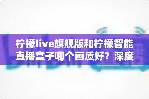 柠檬live旗舰版和柠檬智能直播盒子哪个画质好？深度对比测评帮你选对设备