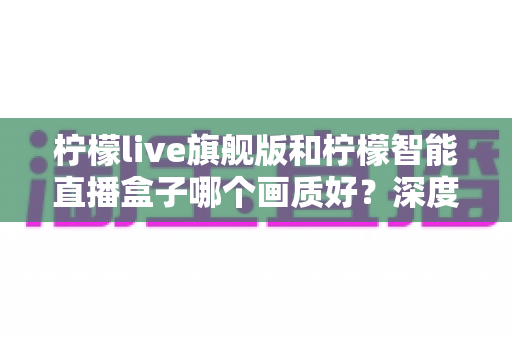 柠檬live旗舰版和柠檬智能直播盒子哪个画质好？深度对比测评帮你选对设备