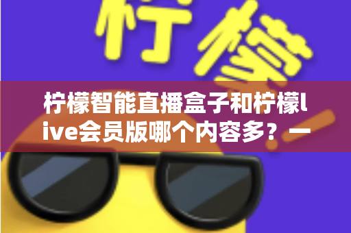 柠檬智能直播盒子和柠檬live会员版哪个内容多？一篇讲透内容差异与选购建议的深度对比指南