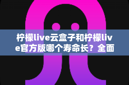 柠檬live云盒子和柠檬live官方版哪个寿命长？全面对比解析与选择指南