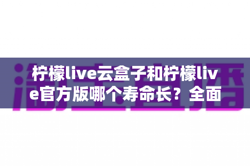 柠檬live云盒子和柠檬live官方版哪个寿命长？全面对比解析与选择指南