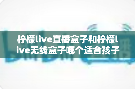 柠檬live直播盒子和柠檬live无线盒子哪个适合孩子?家长选购指南与深度对比解析 柠檬live直播盒子和柠檬live无线盒子哪个适合孩子?家长选购指南与深度对比解析