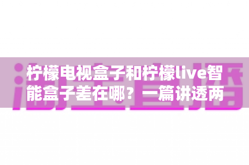 柠檬电视盒子和柠檬live智能盒子差在哪?一篇讲透两者的核心区别,帮你选对不选贵 柠檬电视盒子和柠檬live智能盒子差在哪?一篇讲透两者的核心区别,帮你选对不选贵