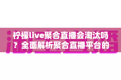 柠檬live聚合直播会淘汰吗？全面解析聚合直播平台的生存现状、核心优势与未来走向