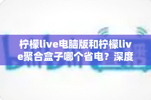 柠檬live电脑版和柠檬live聚合盒子哪个省电？深度耗电对比与省电选购全攻略