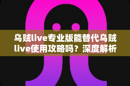 乌贼live专业版能替代乌贼live使用攻略吗？深度解析双版本功能差异与最优选择方案