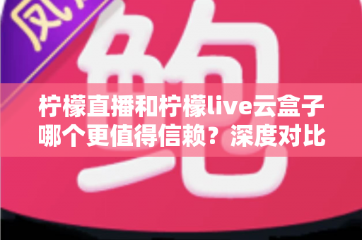 柠檬直播和柠檬live云盒子哪个更值得信赖？深度对比分析与安全使用指南