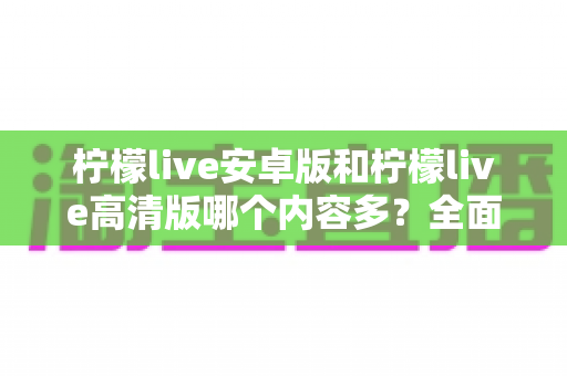 柠檬live安卓版和柠檬live高清版哪个内容多?全面对比解析与实用选择指南 柠檬live安卓版和柠檬live高清版哪个内容多?全面对比解析与实用选择指南