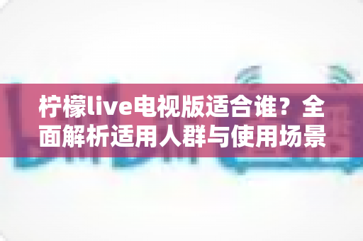 柠檬live电视版适合谁?全面解析适用人群与使用场景指南 柠檬live电视版适合谁?全面解析适用人群与使用场景指南