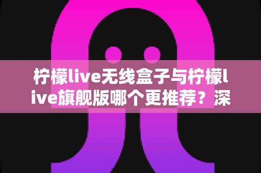 柠檬live无线盒子与柠檬live旗舰版哪个更推荐？深度对比评测帮你找到最适合的直播神器