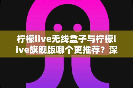 柠檬live无线盒子与柠檬live旗舰版哪个更推荐？深度对比评测帮你找到最适合的直播神器