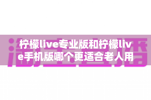 柠檬live专业版和柠檬live手机版哪个更适合老人用？一篇讲透的实用对比指南