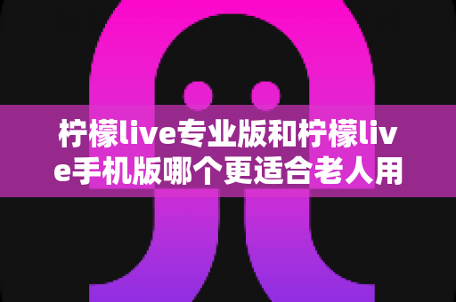 柠檬live专业版和柠檬live手机版哪个更适合老人用？一篇讲透的实用对比指南