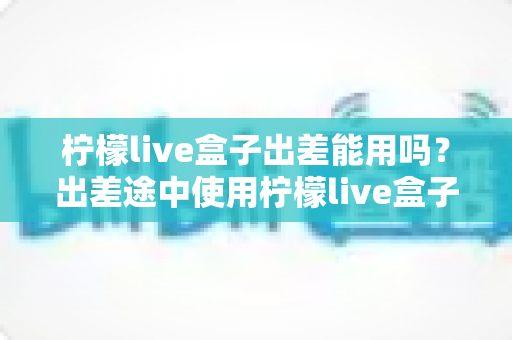 柠檬live盒子出差能用吗?出差途中使用柠檬live盒子的完整实用指南 柠檬live盒子出差能用吗?出差途中使用柠檬live盒子的完整实用指南