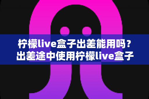 柠檬live盒子出差能用吗?出差途中使用柠檬live盒子的完整实用指南 柠檬live盒子出差能用吗?出差途中使用柠檬live盒子的完整实用指南
