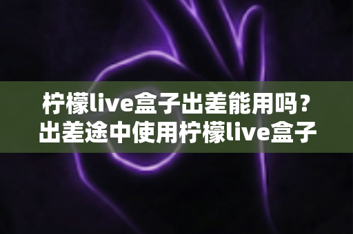 柠檬live盒子出差能用吗?出差途中使用柠檬live盒子的完整实用指南 柠檬live盒子出差能用吗?出差途中使用柠檬live盒子的完整实用指南