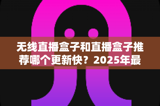 无线直播盒子和直播盒子推荐哪个更新快?2025年最新选购指南与深度解析 无线直播盒子和直播盒子推荐哪个更新快?2025年最新选购指南与深度解析