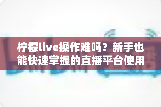 柠檬live操作难吗?新手也能快速掌握的直播平台使用全指南 柠檬live操作难吗?新手也能快速掌握的直播平台使用全指南