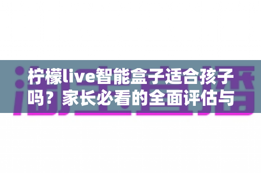 柠檬live智能盒子适合孩子吗?家长必看的全面评估与选购使用指南 柠檬live智能盒子适合孩子吗?家长必看的全面评估与选购使用指南