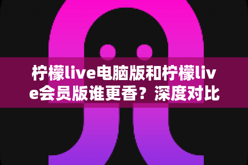 柠檬live电脑版和柠檬live会员版谁更香?深度对比帮你选对版本不花冤枉钱 柠檬live电脑版和柠檬live会员版谁更香?深度对比帮你选对版本不花冤枉钱