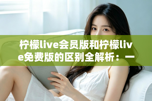 柠檬live会员版和柠檬live免费版的区别全解析：一文看懂如何选择适合自己的版本