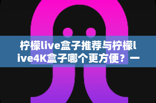 柠檬live盒子推荐与柠檬live4K盒子哪个更方便?一篇文章帮你彻底选对电视盒子 柠檬live盒子推荐与柠檬live4K盒子哪个更方便?一篇文章帮你彻底选对电视盒子