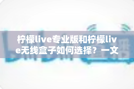 柠檬live专业版和柠檬live无线盒子如何选择？一文读懂功能差异、适用人群与购买建议的完整攻略