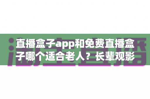 直播盒子app和免费直播盒子哪个适合老人?长辈观影设备选购全攻略 直播盒子app和免费直播盒子哪个适合老人?长辈观影设备选购全攻略