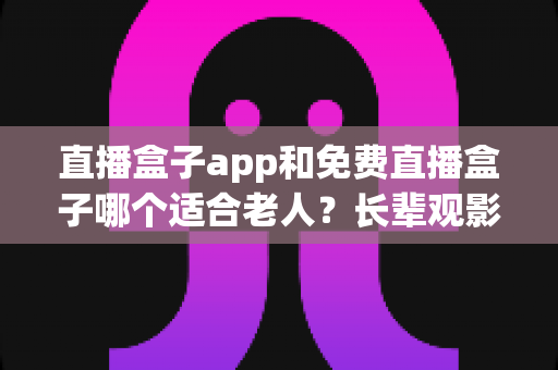 直播盒子app和免费直播盒子哪个适合老人?长辈观影设备选购全攻略 直播盒子app和免费直播盒子哪个适合老人?长辈观影设备选购全攻略