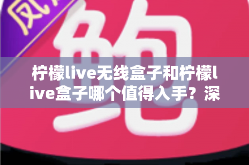 柠檬live无线盒子和柠檬live盒子哪个值得入手?深度对比解析助你选对不踩坑 柠檬live无线盒子和柠檬live盒子哪个值得入手?深度对比解析助你选对不踩坑